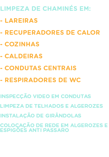 
LIMPEZA DE CHAMINÉS EM: - LAREIRAS - RECUPERADORES DE CALOR - COZINHAS - CALDEIRAS - CONDUTAS CENTRAIS - RESPIRADORES DE WC INSPECÇÃO VIDEO EM CONDUTAS LIMPEZA DE TELHADOS E ALGEROZES INSTALAÇÃO DE GIRÂNDOLAS COLOCAÇÃO DE REDE EM ALGEROZES E ESPIGÕES ANTI PASSARO 