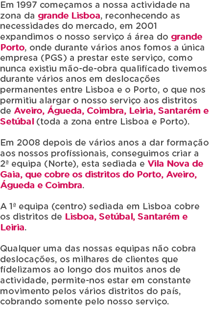 Em 1997 começamos a nossa actividade na zona da grande Lisboa, reconhecendo as necessidades do mercado, em 2001 expandimos o nosso serviço á área do grande Porto, onde durante vários anos fomos a única empresa (PGS) a prestar este serviço, como nunca existiu mão-de-obra qualificado tivemos durante vários anos em deslocações permanentes entre Lisboa e o Porto, o que nos permitiu alargar o nosso serviço aos distritos de Aveiro, Águeda, Coimbra, Leiria, Santarém e Setúbal (toda a zona entre Lisboa e Porto). Em 2008 depois de vários anos a dar formação aos nossos profissionais, conseguimos criar a 2ª equipa (Norte), esta sediada e Vila Nova de Gaia, que cobre os distritos do Porto, Aveiro, Águeda e Coimbra. A 1ª equipa (centro) sediada em Lisboa cobre os distritos de Lisboa, Setúbal, Santarém e Leiria. Qualquer uma das nossas equipas não cobra deslocações, os milhares de clientes que fidelizamos ao longo dos muitos anos de actividade, permite-nos estar em constante movimento pelos vários distritos do país, cobrando somente pelo nosso serviço. 